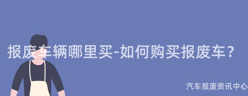 报废车辆哪里买-如何购买报废车？