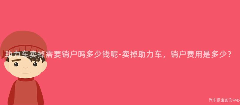 助力车卖掉需要销户吗多少钱呢-卖掉助力车，销户费用是多少？