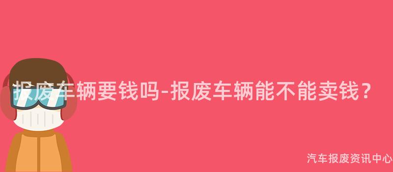 报废车辆要钱吗-报废车辆能不能卖钱？