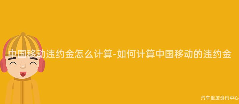 中国移动违约金怎么计算-如何计算中国移动的违约金