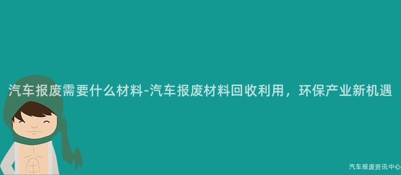 汽车报废需要什么材料-汽车报废材料回收利用，环保产业新机遇