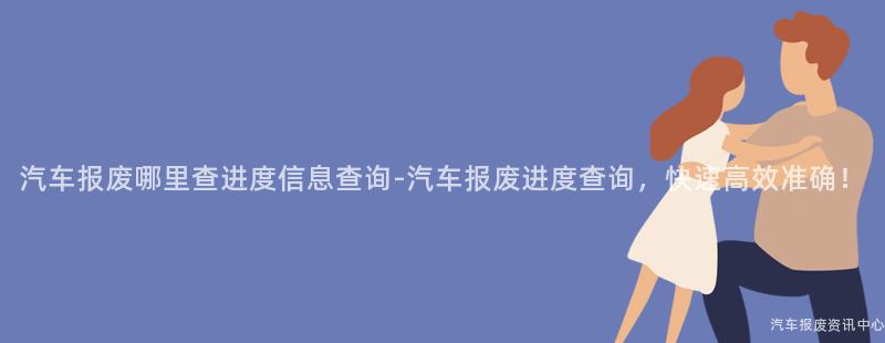 汽车报废哪里查进度信息查询-汽车报废进度查询，快速高效准确！