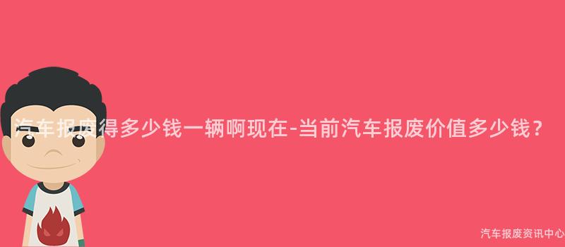 汽车报废得多少钱一辆啊现在-当前汽车报废价值多少钱？