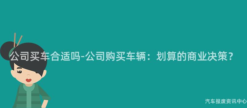公司买车合适吗-公司购买车辆：划算的商业决策？