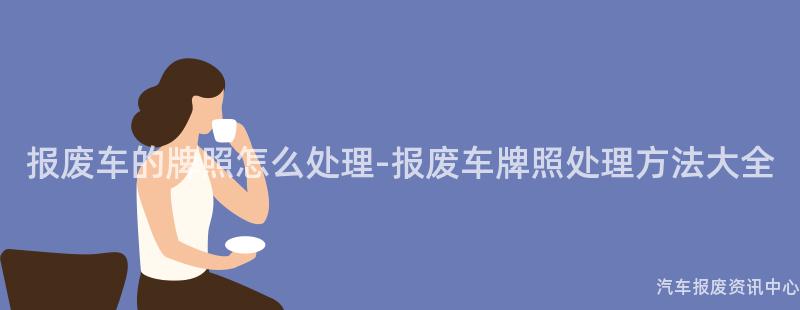 报废车的牌照怎么处理-报废车牌照处理方法大全