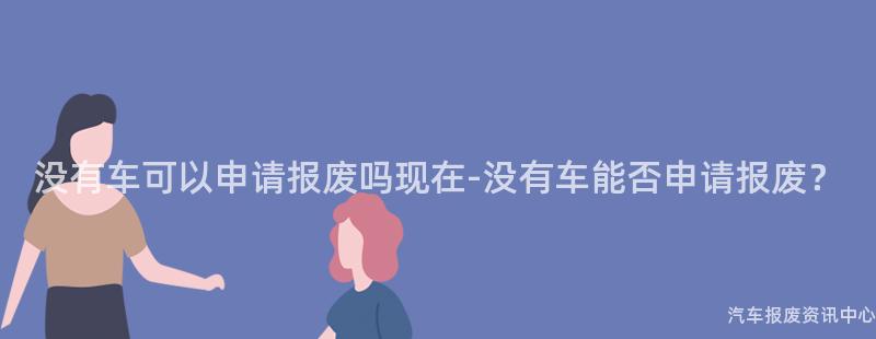 没有车可以申请报废吗现在-没有车能否申请报废？