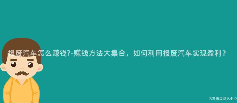报废汽车怎么赚钱?-赚钱方法大集合，如何利用报废汽车实现盈利？