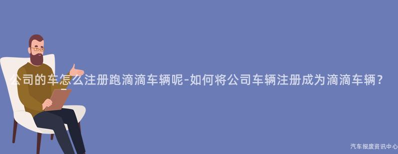 公司的车怎么注册跑滴滴车辆呢-如何将公司车辆注册成为滴滴车辆？
