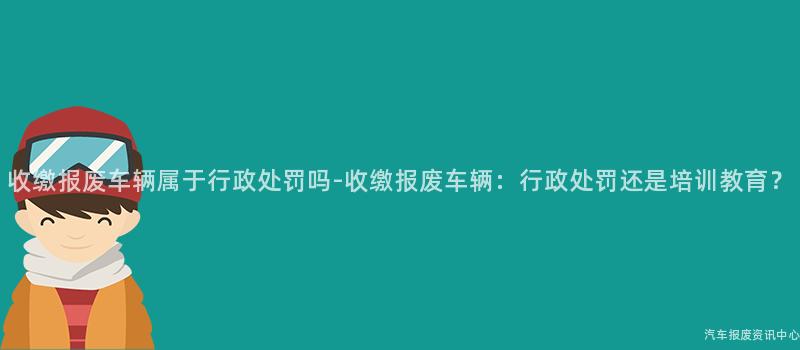 收缴报废车辆属于行政处罚吗-收缴报废车辆：行政处罚还是培训教育？