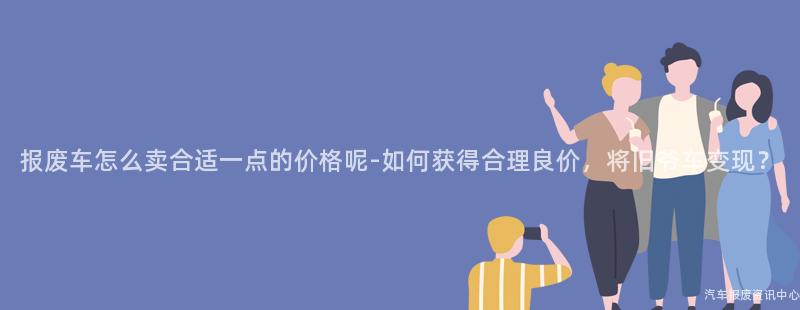 报废车怎么卖合适一点的价格呢-如何获得合理良价，将旧爷车变现？