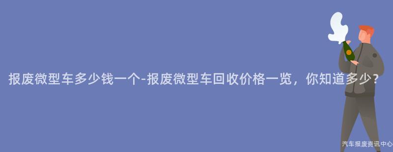 报废微型车多少钱一个-报废微型车回收价格一览，你知道多少？