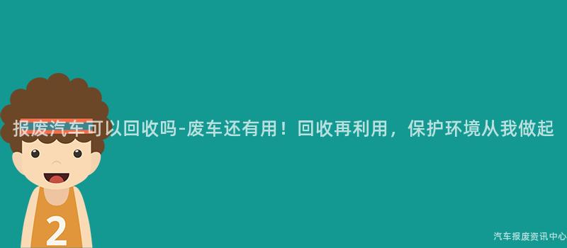 报废汽车可以回收吗-废车还有用！回收再利用，保护环境从我做起