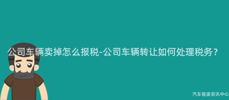 公司车辆卖掉怎么报税-公司车辆转让如何处理税务？