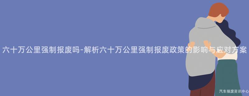 六十万公里强制报废吗-解析六十万公里强制报废政策的影响与应对方案