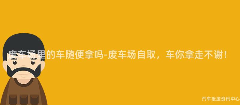 废车场里的车随便拿吗-废车场自取，车你拿走不谢！