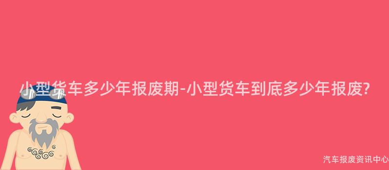 小型货车多少年报废期-小型货车到底多少年报废?