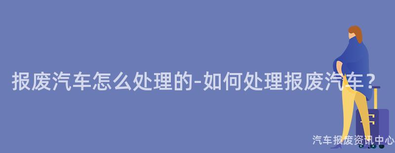 报废汽车怎么处理的-如何处理报废汽车？