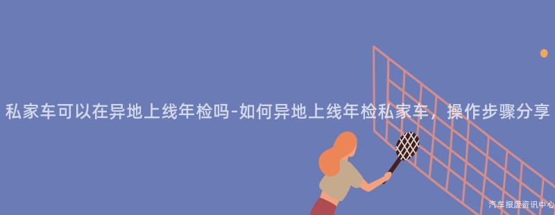 私家车可以在异地上线年检吗-如何异地上线年检私家车，操作步骤分享