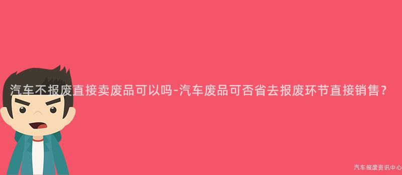 汽车不报废直接卖废品可以吗-汽车废品可否省去报废环节直接销售？