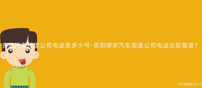 贵阳汽车报废公司电话是多少号-贵阳哪家汽车报废公司电话比较靠谱？