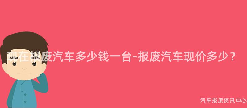 现在报废汽车多少钱一台-报废汽车现价多少？