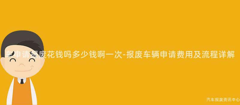 车申请报废花钱吗多少钱啊一次-报废车辆申请费用及流程详解