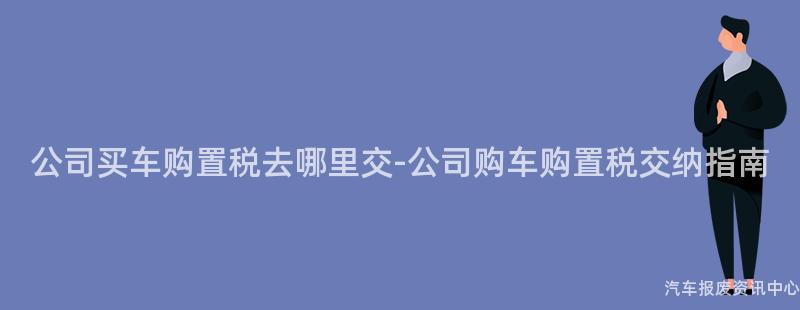 公司买车购置税去哪里交-公司购车购置税交纳指南