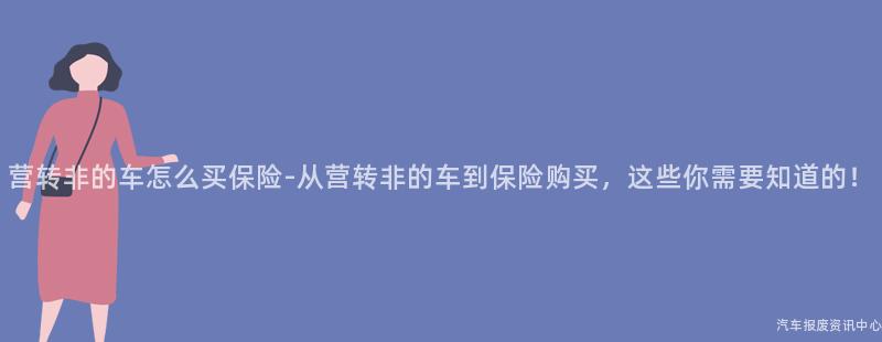 营转非的车怎么买保险-从营转非的车到保险购买，这些你需要知道的！