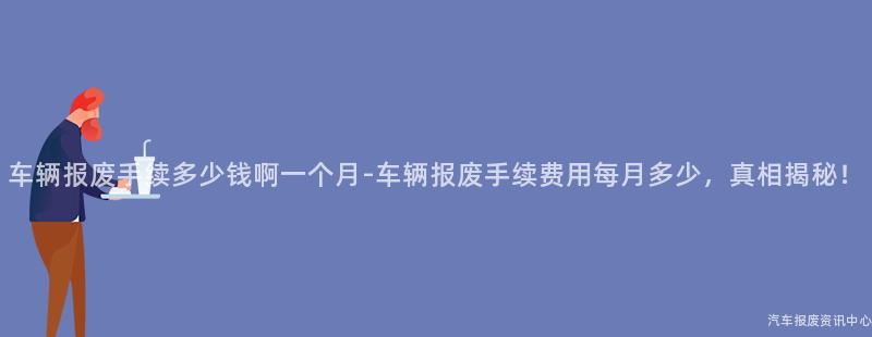 车辆报废手续多少钱啊一个月-车辆报废手续费用每月多少，真相揭秘！