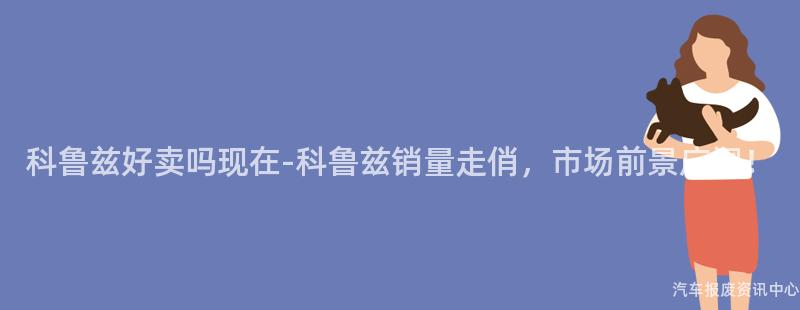 科鲁兹好卖吗现在-科鲁兹销量走俏，市场前景广阔！