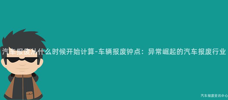 汽车报废从什么时候开始计算-车辆报废钟点：异常崛起的汽车报废行业