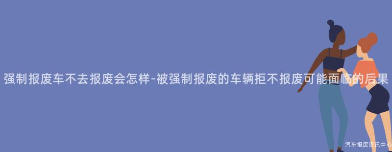 强制报废车不去报废会怎样-被强制报废的车辆拒不报废可能面临的后果