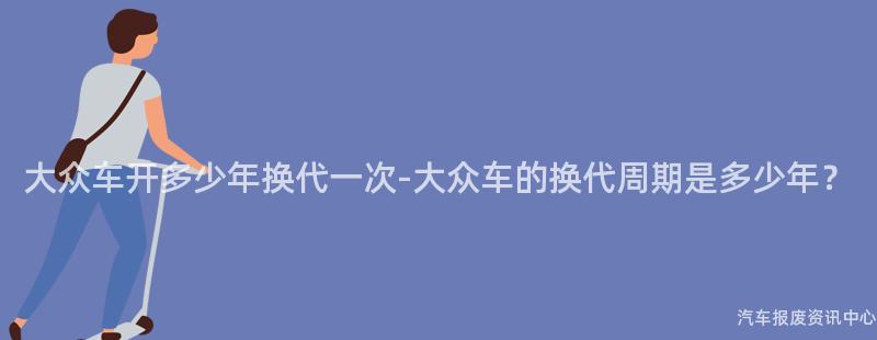 大众车开多少年换代一次-大众车的换代周期是多少年？