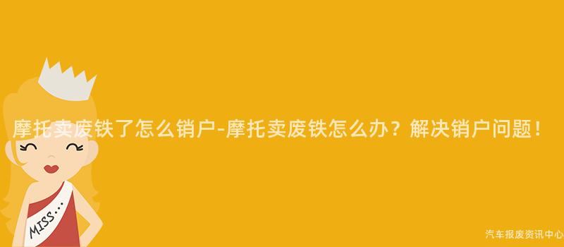 摩托卖废铁了怎么销户-摩托卖废铁怎么办？解决销户问题！