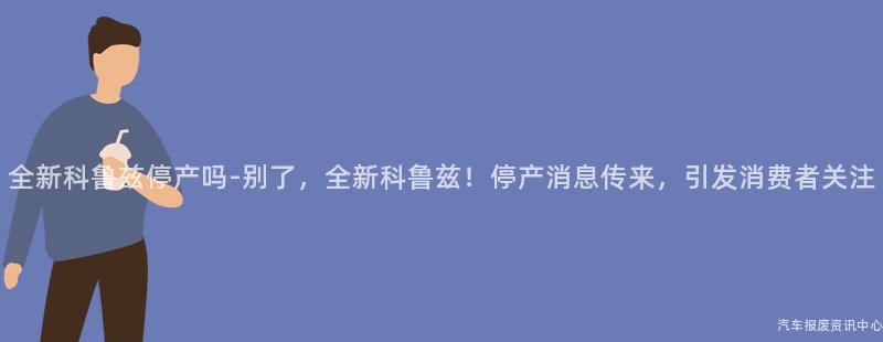 全新科鲁兹停产吗-别了，全新科鲁兹！停产消息传来，引发消费者关注