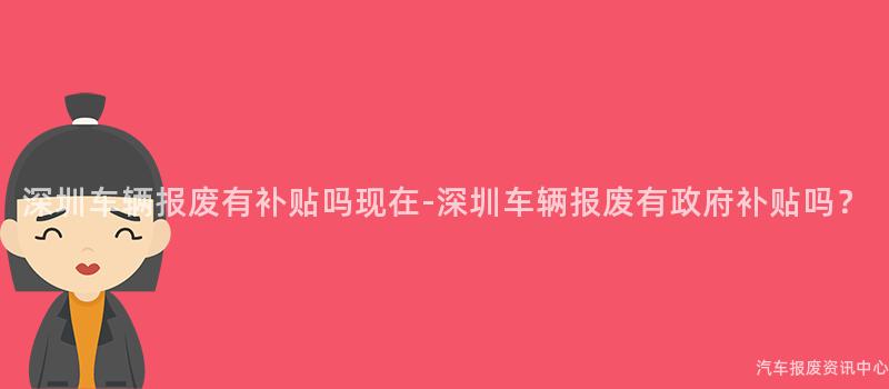 深圳车辆报废有补贴吗现在-深圳车辆报废有政府补贴吗？