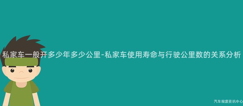 私家车一般开多少年多少公里-私家车使用寿命与行驶公里数的关系分析