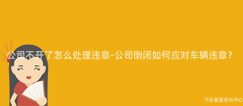 公司不开了怎么处理违章-公司倒闭如何应对车辆违章？