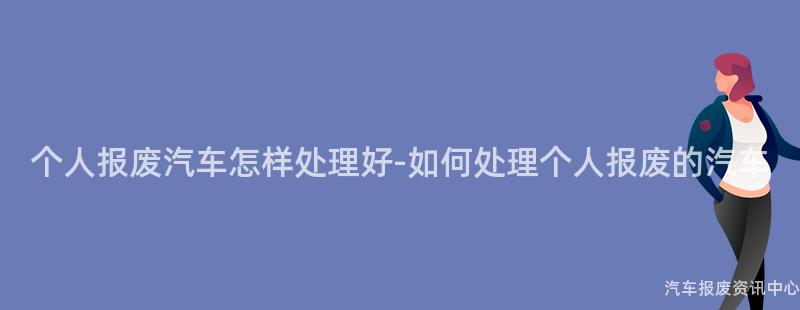 个人报废汽车怎样处理好-如何处理个人报废的汽车