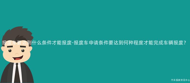 报废车要达到什么条件才能报废-报废车申请条件要达到何种程度才能完成车辆报废？
