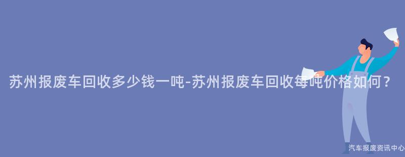 苏州报废车回收多少钱一吨-苏州报废车回收每吨价格如何？