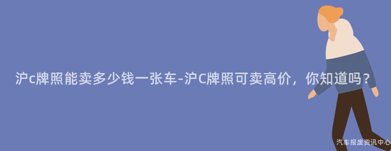 沪c牌照能卖多少钱一张车-沪C牌照可卖高价，你知道吗？