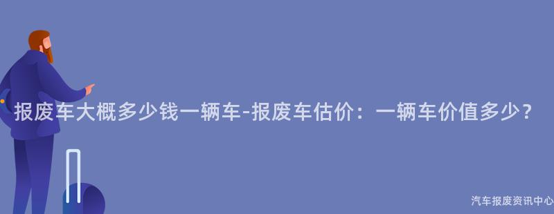 报废车大概多少钱一辆车-报废车估价：一辆车价值多少？