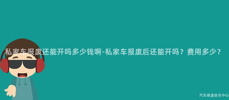 私家车报废还能开吗多少钱啊-私家车报废后还能开吗？费用多少？