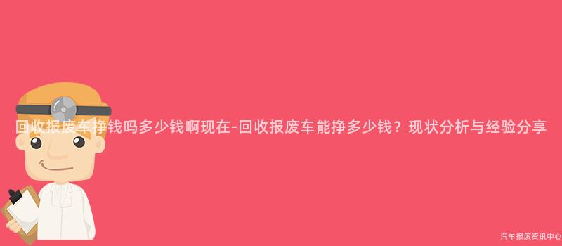 回收报废车挣钱吗多少钱啊现在-回收报废车能挣多少钱？现状分析与经验分享