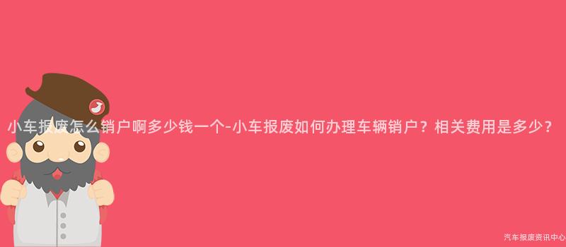 小车报废怎么销户啊多少钱一个-小车报废如何办理车辆销户？相关费用是多少？