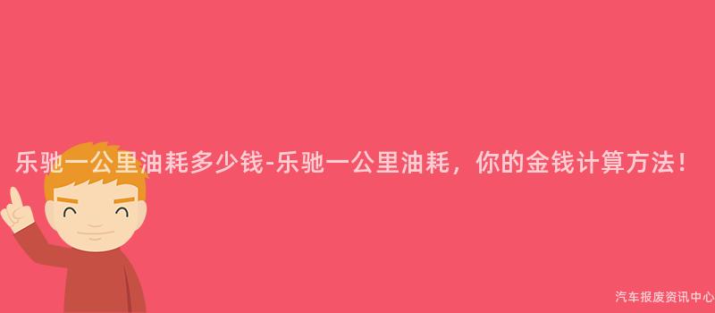 乐驰一公里油耗多少钱-乐驰一公里油耗，你的金钱计算方法！
