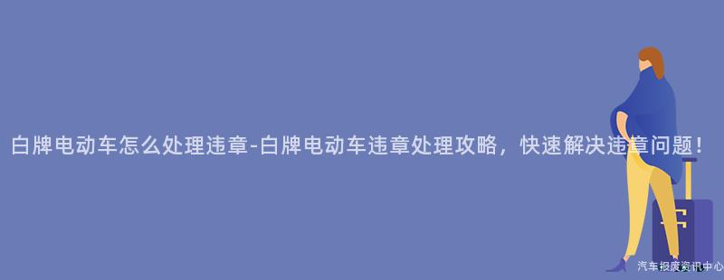 白牌电动车怎么处理违章-白牌电动车违章处理攻略，快速解决违章问题！