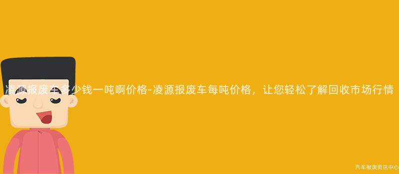 凌源报废车多少钱一吨啊价格-凌源报废车每吨价格，让您轻松了解回收市场行情