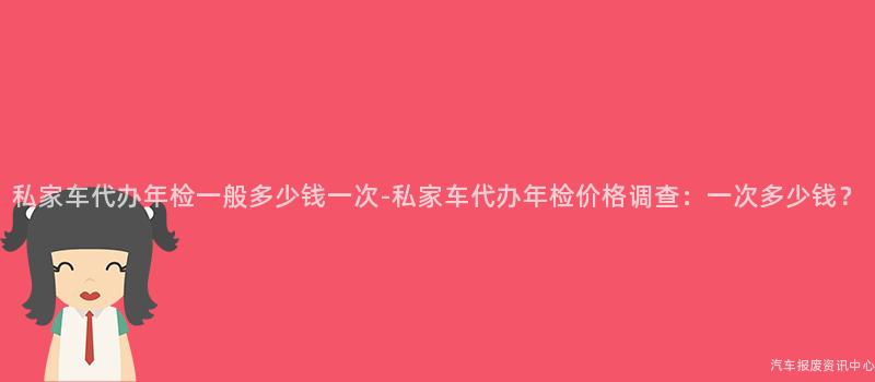 私家车代办年检一般多少钱一次-私家车代办年检价格调查：一次多少钱？